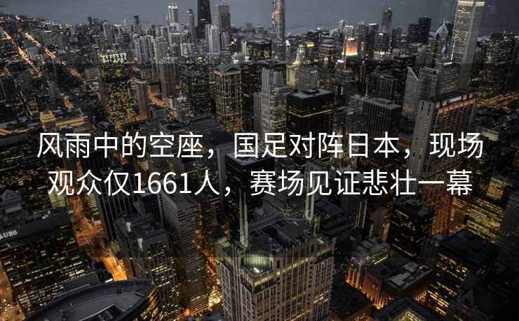 風(fēng)雨中的空座，國足對陣日本，現場(chǎng)觀(guān)眾僅1661人，賽場(chǎng)見(jiàn)證悲壯一幕