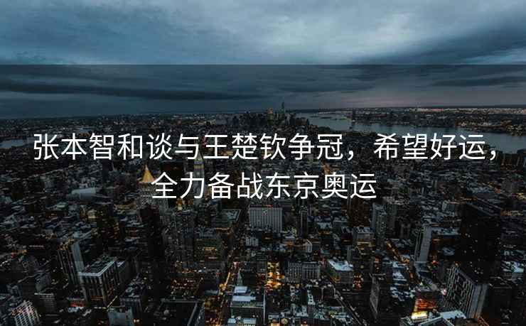 張本智和談與王楚欽爭冠，希望好運，全力備戰東京奧運