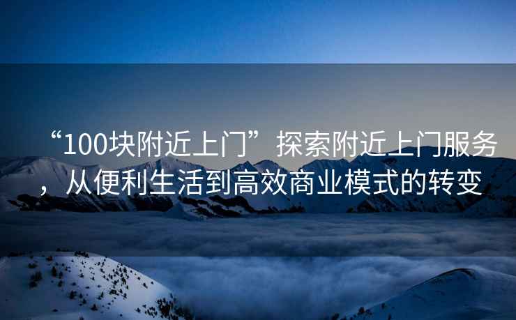 “100塊附近上門(mén)”探索附近上門(mén)服務(wù)，從便利生活到高效商業(yè)模式的轉變