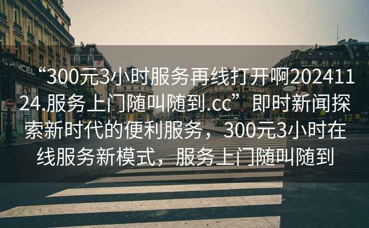 “300元3小時(shí)服務(wù)再線(xiàn)打開(kāi)啊20241124.服務(wù)上門(mén)隨叫隨到.cc”即時(shí)新聞探索新時(shí)代的便利服務(wù)，300元3小時(shí)在線(xiàn)服務(wù)新模式，服務(wù)上門(mén)隨叫隨到