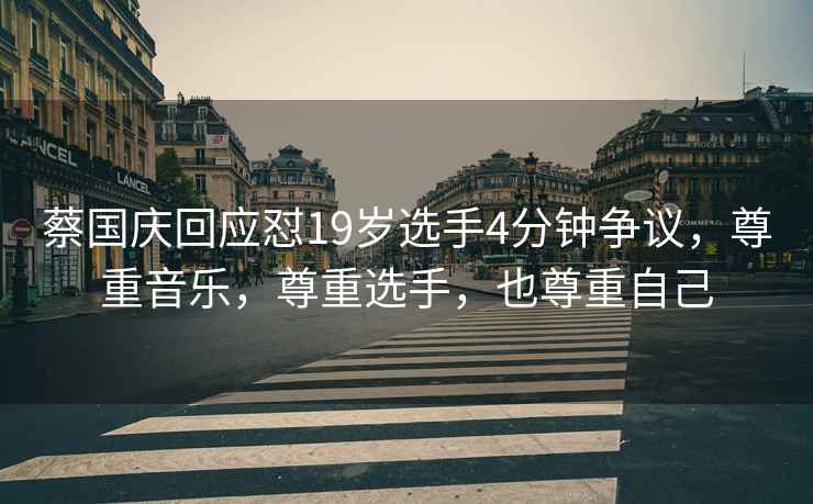 蔡國慶回應懟19歲選手4分鐘爭議，尊重音樂(lè )，尊重選手，也尊重自己