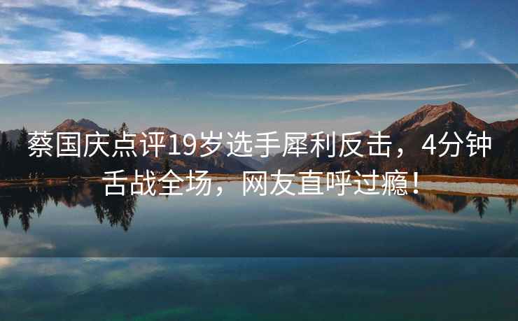 蔡國慶點(diǎn)評19歲選手犀利反擊，4分鐘舌戰全場(chǎng)，網(wǎng)友直呼過(guò)癮！
