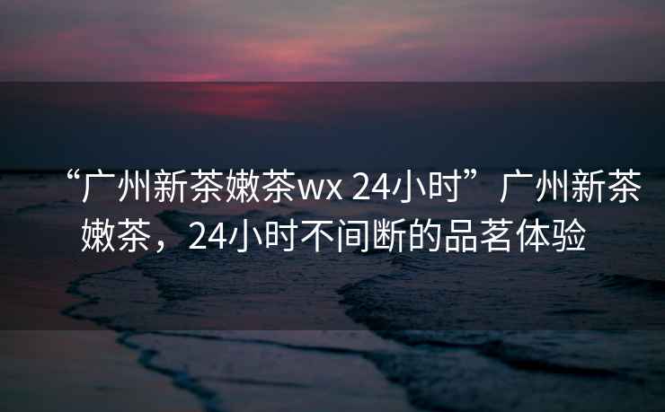 “廣州新茶嫩茶wx 24小時(shí)”廣州新茶嫩茶，24小時(shí)不間斷的品茗體驗