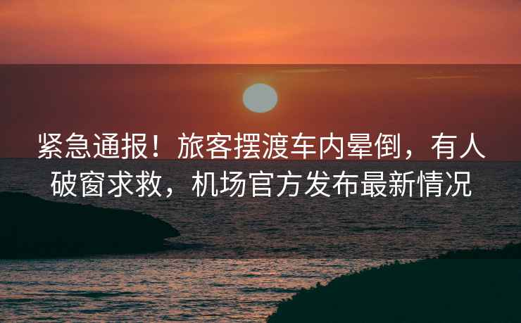 緊急通報！旅客擺渡車(chē)內暈倒，有人破窗求救，機場(chǎng)官方發(fā)布最新情況