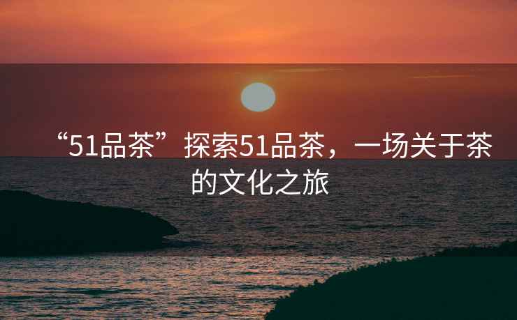 “51品茶”探索51品茶，一場(chǎng)關(guān)于茶的文化之旅