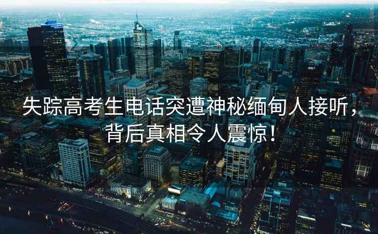 失蹤高考生電話(huà)突遭神秘緬甸人接聽(tīng)，背后真相令人震驚！