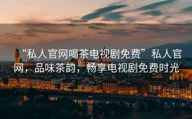 “私人官網(wǎng)喝茶電視劇免費”私人官網(wǎng)，品味茶韻，暢享電視劇免費時(shí)光