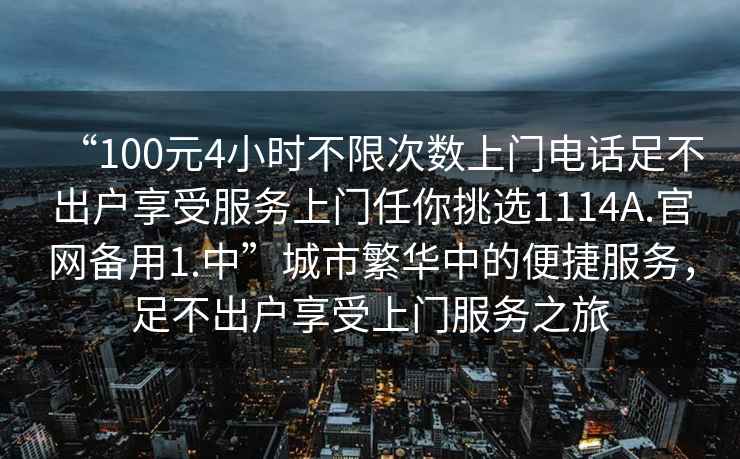 “100元4小時(shí)不限次數上門(mén)電話(huà)足不出戶(hù)享受服務(wù)上門(mén)任你挑選1114A.官網(wǎng)備用1.中”城市繁華中的便捷服務(wù)，足不出戶(hù)享受上門(mén)服務(wù)之旅
