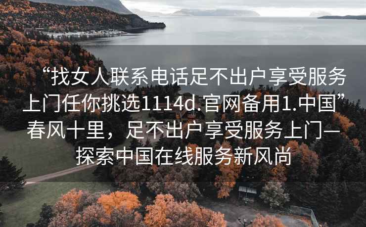 “找女人聯(lián)系電話(huà)足不出戶(hù)享受服務(wù)上門(mén)任你挑選1114d.官網(wǎng)備用1.中國”春風(fēng)十里，足不出戶(hù)享受服務(wù)上門(mén)—探索中國在線(xiàn)服務(wù)新風(fēng)尚