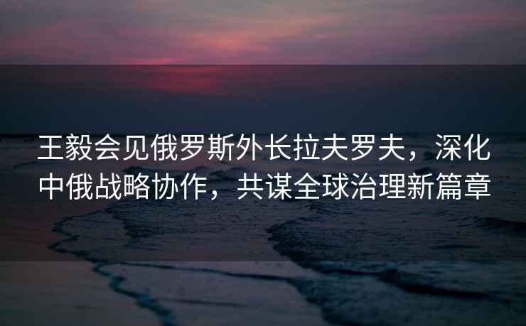 王毅會(huì )見(jiàn)俄羅斯外長(cháng)拉夫羅夫，深化中俄戰略協(xié)作，共謀全球治理新篇章