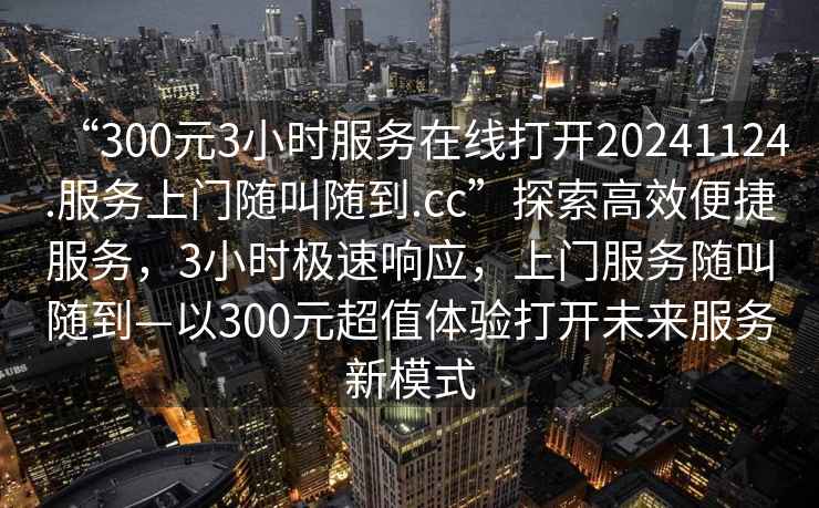 “300元3小時(shí)服務(wù)在線(xiàn)打開(kāi)20241124.服務(wù)上門(mén)隨叫隨到.cc”探索高效便捷服務(wù)，3小時(shí)極速響應，上門(mén)服務(wù)隨叫隨到—以300元超值體驗打開(kāi)未來(lái)服務(wù)新模式
