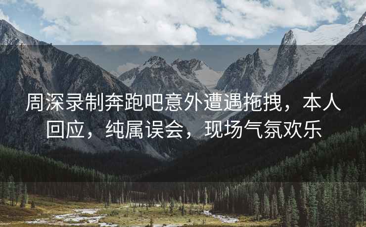 周深錄制奔跑吧意外遭遇拖拽，本人回應，純屬誤會(huì )，現場(chǎng)氣氛歡樂(lè )
