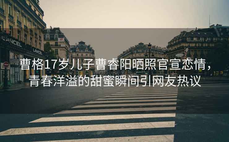 曹格17歲兒子曹睿陽(yáng)曬照官宣戀情，青春洋溢的甜蜜瞬間引網(wǎng)友熱議