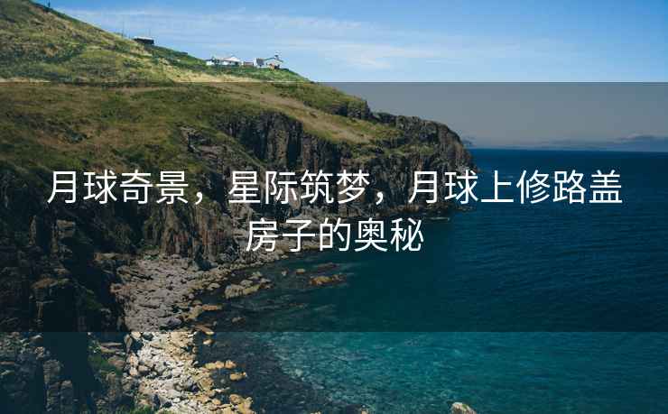 月球奇景，星際筑夢(mèng)，月球上修路蓋房子的奧秘