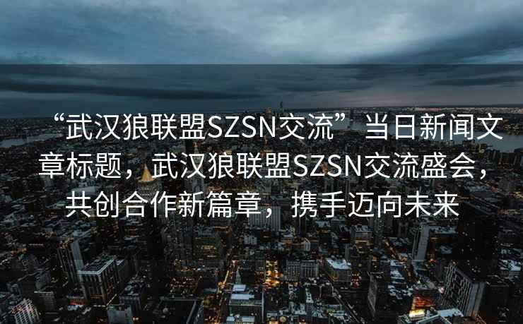 “武漢狼聯(lián)盟SZSN交流”當日新聞文章標題，武漢狼聯(lián)盟SZSN交流盛會(huì )，共創(chuàng  )合作新篇章，攜手邁向未來(lái)