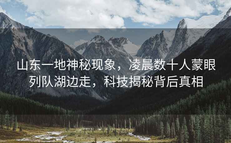 山東一地神秘現象，凌晨數十人蒙眼列隊湖邊走，科技揭秘背后真相