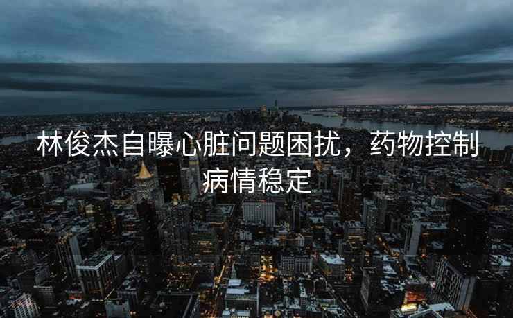 林俊杰自曝心臟問(wèn)題困擾，藥物控制病情穩定