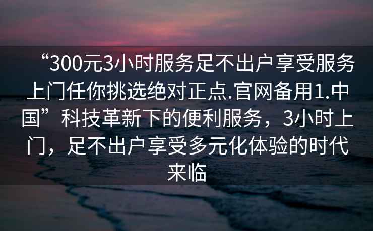 “300元3小時(shí)服務(wù)足不出戶(hù)享受服務(wù)上門(mén)任你挑選絕對正點(diǎn).官網(wǎng)備用1.中國”科技革新下的便利服務(wù)，3小時(shí)上門(mén)，足不出戶(hù)享受多元化體驗的時(shí)代來(lái)臨