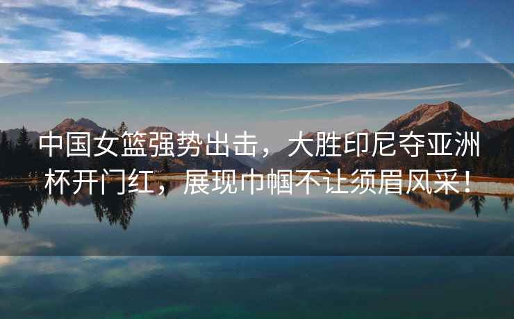 中國女籃強勢出擊，大勝印尼奪亞洲杯開(kāi)門(mén)紅，展現巾幗不讓須眉風(fēng)采！