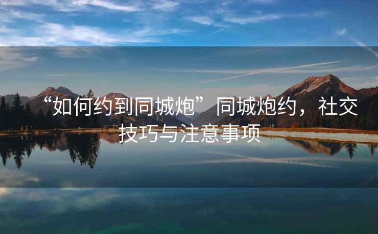 “如何約到同城炮”同城炮約，社交技巧與注意事項