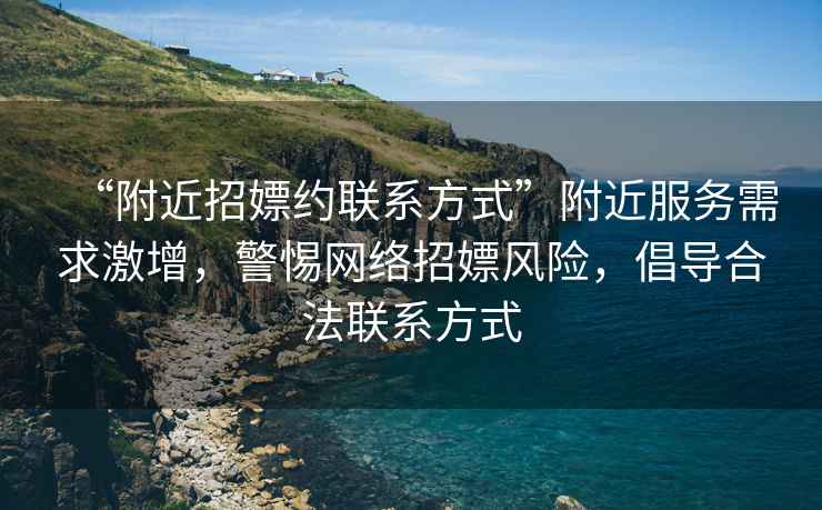 “附近招嫖約聯(lián)系方式”附近服務(wù)需求激增，警惕網(wǎng)絡(luò )招嫖風(fēng)險，倡導合法聯(lián)系方式