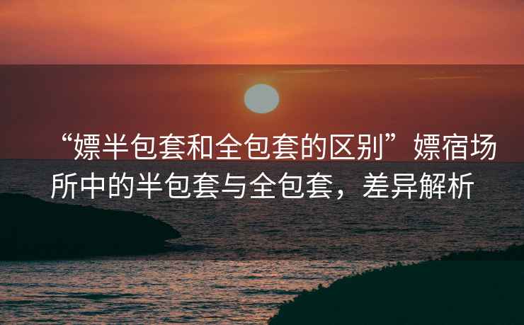 “嫖半包套和全包套的區別”嫖宿場(chǎng)所中的半包套與全包套，差異解析