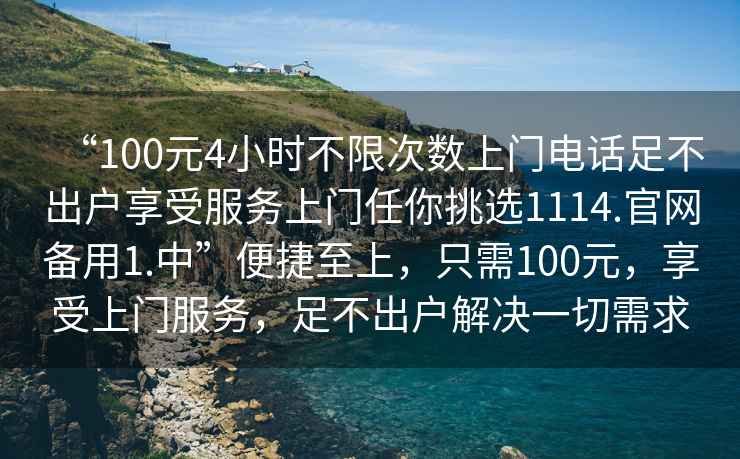 “100元4小時(shí)不限次數上門(mén)電話(huà)足不出戶(hù)享受服務(wù)上門(mén)任你挑選1114.官網(wǎng)備用1.中”便捷至上，只需100元，享受上門(mén)服務(wù)，足不出戶(hù)解決一切需求