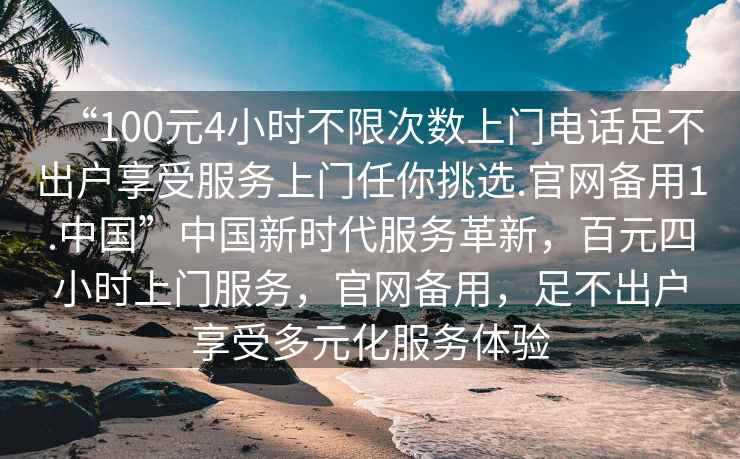 “100元4小時(shí)不限次數上門(mén)電話(huà)足不出戶(hù)享受服務(wù)上門(mén)任你挑選.官網(wǎng)備用1.中國”中國新時(shí)代服務(wù)革新，百元四小時(shí)上門(mén)服務(wù)，官網(wǎng)備用，足不出戶(hù)享受多元化服務(wù)體驗
