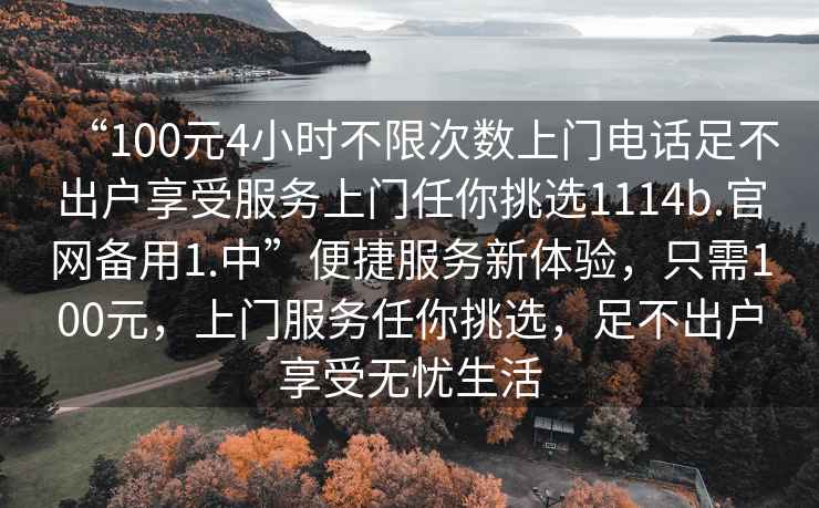 “100元4小時(shí)不限次數上門(mén)電話(huà)足不出戶(hù)享受服務(wù)上門(mén)任你挑選1114b.官網(wǎng)備用1.中”便捷服務(wù)新體驗，只需100元，上門(mén)服務(wù)任你挑選，足不出戶(hù)享受無(wú)憂(yōu)生活