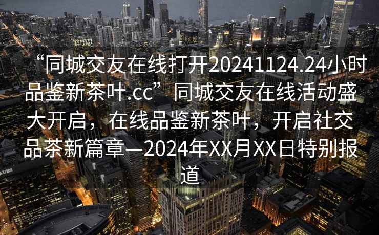 “同城交友在線(xiàn)打開(kāi)20241124.24小時(shí)品鑒新茶葉.cc”同城交友在線(xiàn)活動(dòng)盛大開(kāi)啟，在線(xiàn)品鑒新茶葉，開(kāi)啟社交品茶新篇章—2024年XX月XX日特別報道
