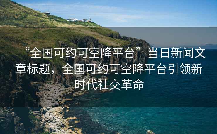 “全國可約可空降平臺”當日新聞文章標題，全國可約可空降平臺引領(lǐng)新時(shí)代社交革命