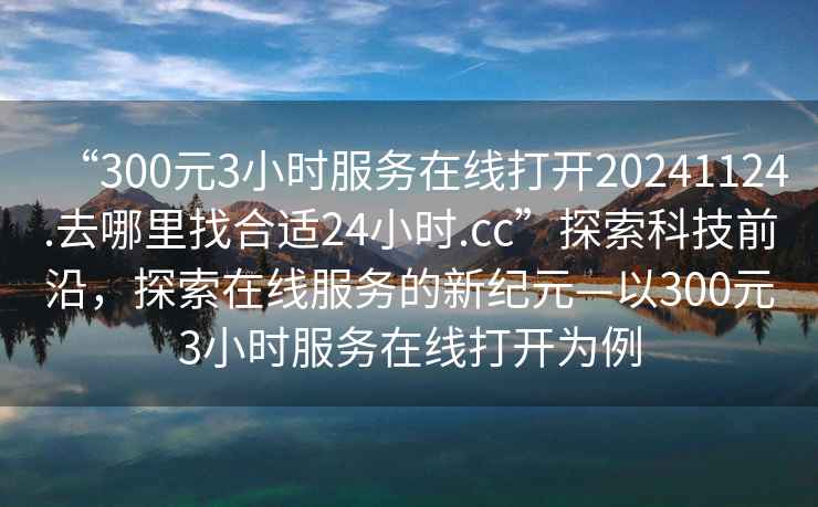 “300元3小時(shí)服務(wù)在線(xiàn)打開(kāi)20241124.去哪里找合適24小時(shí).cc”探索科技前沿，探索在線(xiàn)服務(wù)的新紀元—以300元3小時(shí)服務(wù)在線(xiàn)打開(kāi)為例