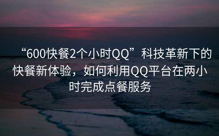 “600快餐2個(gè)小時(shí)QQ”科技革新下的快餐新體驗，如何利用QQ平臺在兩小時(shí)完成點(diǎn)餐服務(wù)