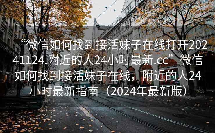 “微信如何找到接活妹子在線(xiàn)打開(kāi)20241124.附近的人24小時(shí)最新.cc”微信如何找到接活妹子在線(xiàn)，附近的人24小時(shí)最新指南（2024年最新版）