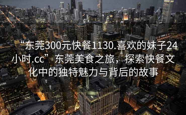 “東莞300元快餐1130.喜歡的妹子24小時(shí).cc”東莞美食之旅，探索快餐文化中的獨特魅力與背后的故事