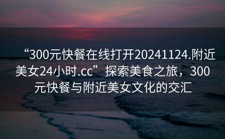 “300元快餐在線(xiàn)打開(kāi)20241124.附近美女24小時(shí).cc”探索美食之旅，300元快餐與附近美女文化的交匯
