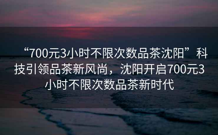 “700元3小時(shí)不限次數品茶沈陽(yáng)”科技引領(lǐng)品茶新風(fēng)尚，沈陽(yáng)開(kāi)啟700元3小時(shí)不限次數品茶新時(shí)代