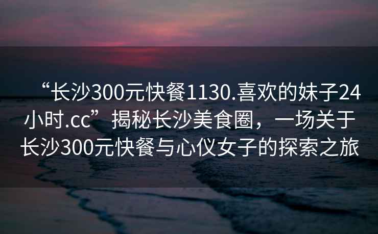 “長(cháng)沙300元快餐1130.喜歡的妹子24小時(shí).cc”揭秘長(cháng)沙美食圈，一場(chǎng)關(guān)于長(cháng)沙300元快餐與心儀女子的探索之旅