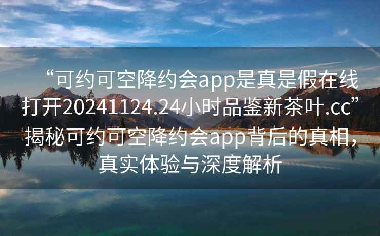 “可約可空降約會(huì )app是真是假在線(xiàn)打開(kāi)20241124.24小時(shí)品鑒新茶葉.cc”揭秘可約可空降約會(huì )app背后的真相，真實(shí)體驗與深度解析