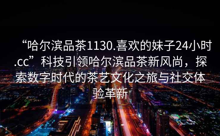 “哈爾濱品茶1130.喜歡的妹子24小時(shí).cc”科技引領(lǐng)哈爾濱品茶新風(fēng)尚，探索數字時(shí)代的茶藝文化之旅與社交體驗革新