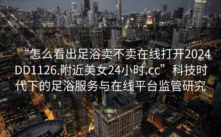 “怎么看出足浴賣(mài)不賣(mài)在線(xiàn)打開(kāi)2024DD1126.附近美女24小時(shí).cc”科技時(shí)代下的足浴服務(wù)與在線(xiàn)平臺監管研究