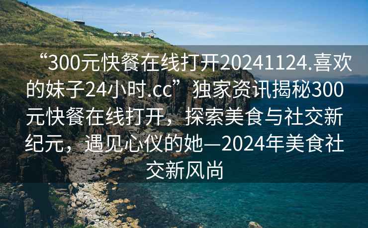 “300元快餐在線(xiàn)打開(kāi)20241124.喜歡的妹子24小時(shí).cc”獨家資訊揭秘300元快餐在線(xiàn)打開(kāi)，探索美食與社交新紀元，遇見(jiàn)心儀的她—2024年美食社交新風(fēng)尚