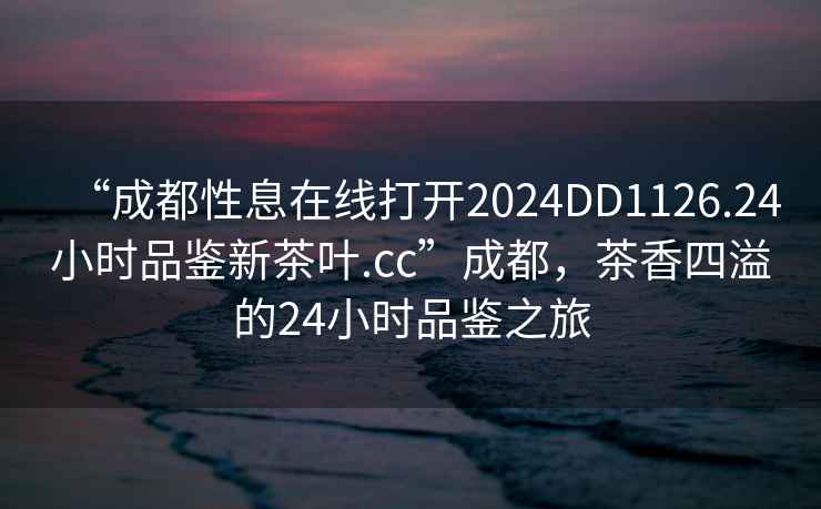 “成都性息在線(xiàn)打開(kāi)2024DD1126.24小時(shí)品鑒新茶葉.cc”成都，茶香四溢的24小時(shí)品鑒之旅