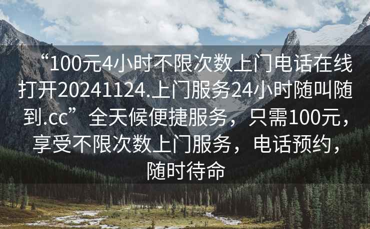 “100元4小時(shí)不限次數上門(mén)電話(huà)在線(xiàn)打開(kāi)20241124.上門(mén)服務(wù)24小時(shí)隨叫隨到.cc”全天候便捷服務(wù)，只需100元，享受不限次數上門(mén)服務(wù)，電話(huà)預約，隨時(shí)待命