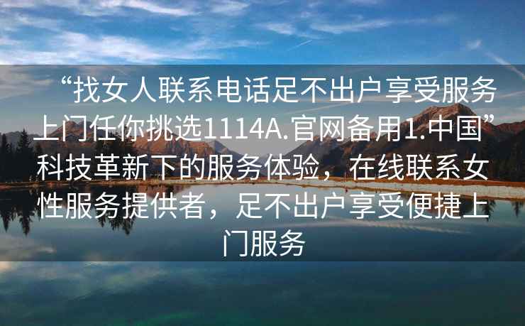 “找女人聯(lián)系電話(huà)足不出戶(hù)享受服務(wù)上門(mén)任你挑選1114A.官網(wǎng)備用1.中國”科技革新下的服務(wù)體驗，在線(xiàn)聯(lián)系女性服務(wù)提供者，足不出戶(hù)享受便捷上門(mén)服務(wù)