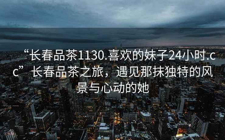 “長(cháng)春品茶1130.喜歡的妹子24小時(shí).cc”長(cháng)春品茶之旅，遇見(jiàn)那抹獨特的風(fēng)景與心動(dòng)的她