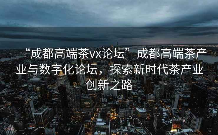 “成都高端茶vx論壇”成都高端茶產(chǎn)業(yè)與數字化論壇，探索新時(shí)代茶產(chǎn)業(yè)創(chuàng  )新之路