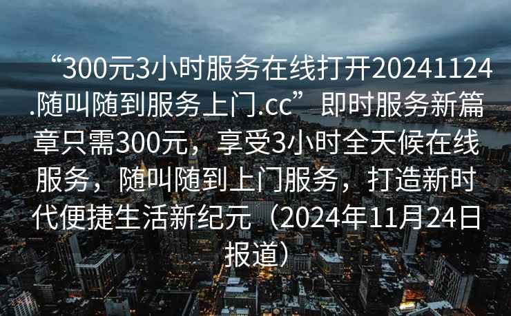 “300元3小時(shí)服務(wù)在線(xiàn)打開(kāi)20241124.隨叫隨到服務(wù)上門(mén).cc”即時(shí)服務(wù)新篇章只需300元，享受3小時(shí)全天候在線(xiàn)服務(wù)，隨叫隨到上門(mén)服務(wù)，打造新時(shí)代便捷生活新紀元（2024年11月24日報道）