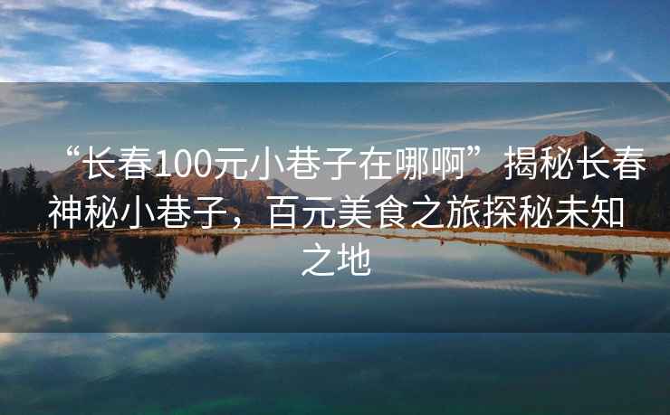 “長(cháng)春100元小巷子在哪啊”揭秘長(cháng)春神秘小巷子，百元美食之旅探秘未知之地
