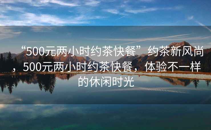 “500元兩小時(shí)約茶快餐”約茶新風(fēng)尚，500元兩小時(shí)約茶快餐，體驗不一樣的休閑時(shí)光